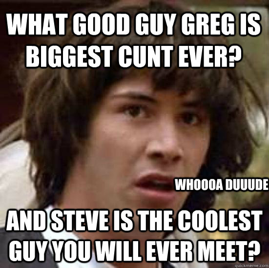 What Good guy greg is biggest cunt ever? and Steve is the coolest guy you will ever meet? whoooa duuude   conspiracy keanu