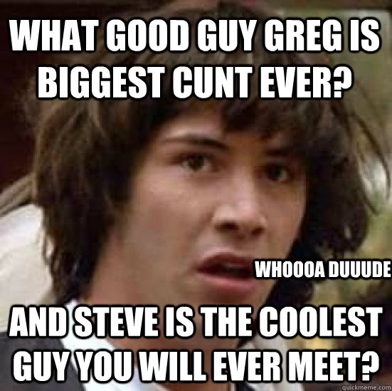 What Good guy greg is biggest cunt ever? and Steve is the coolest guy you will ever meet? whoooa duuude  - What Good guy greg is biggest cunt ever? and Steve is the coolest guy you will ever meet? whoooa duuude   conspiracy keanu