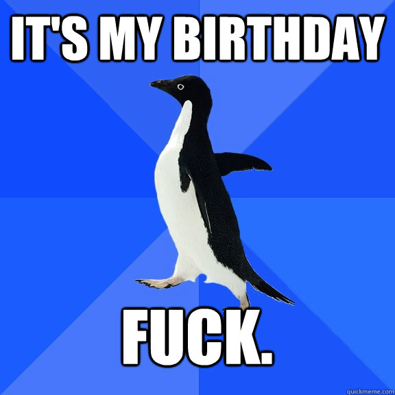 It's my birthday Fuck. - It's my birthday Fuck.  Socially Awkward Penguin