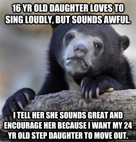 16 yr old daughter loves to sing loudly, but sounds awful. I tell her she sounds great and encourage her because I want my 24 yr old step daughter to move out.  