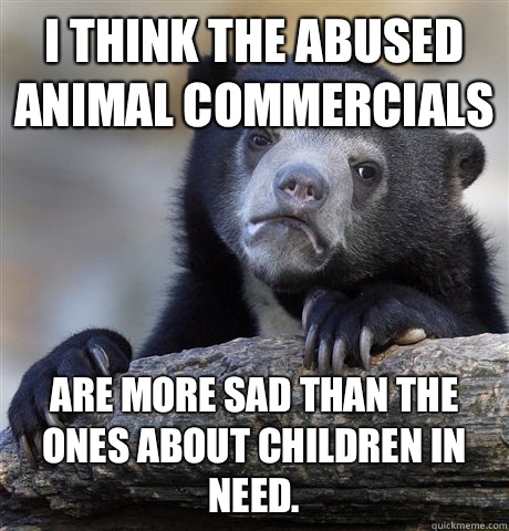 I think the abused animal commercials  Are more sad Than the ones about children in need.  Confession Bear