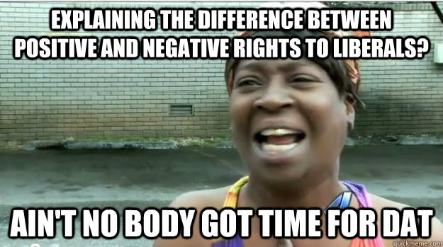 Explaining the difference between positive and negative rights to liberals? AIN'T NO BODY GOT TIME FOR DAT  AINT NO BODY GOT TIME FOR DAT
