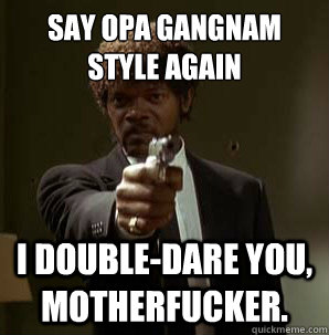 say Opa Gangnam Style again
 I double-dare you, motherfucker.  Samuel L Pulp Fiction