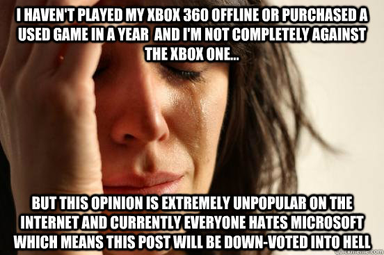I HAVEN'T PLAYED MY XBOX 360 OFFLINE OR PURCHASED A USED GAME IN A YEAR  AND I'M NOT COMPLETELY AGAINST THE XBOX ONE... BUT THIS OPINION IS EXTREMELY UNPOPULAR ON THE INTERNET AND CURRENTLY EVERYONE HATES MICROSOFT WHICH MEANS THIS POST WILL BE DOWN-VOTED - I HAVEN'T PLAYED MY XBOX 360 OFFLINE OR PURCHASED A USED GAME IN A YEAR  AND I'M NOT COMPLETELY AGAINST THE XBOX ONE... BUT THIS OPINION IS EXTREMELY UNPOPULAR ON THE INTERNET AND CURRENTLY EVERYONE HATES MICROSOFT WHICH MEANS THIS POST WILL BE DOWN-VOTED  First World Problems
