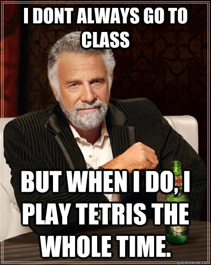 I dont always go to class but when I do, I play tetris the whole time.  The Most Interesting Man In The World