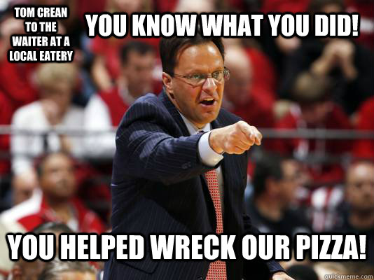 Tom Crean to the waiter at a local eatery you know what you did! you helped wreck our pizza!  