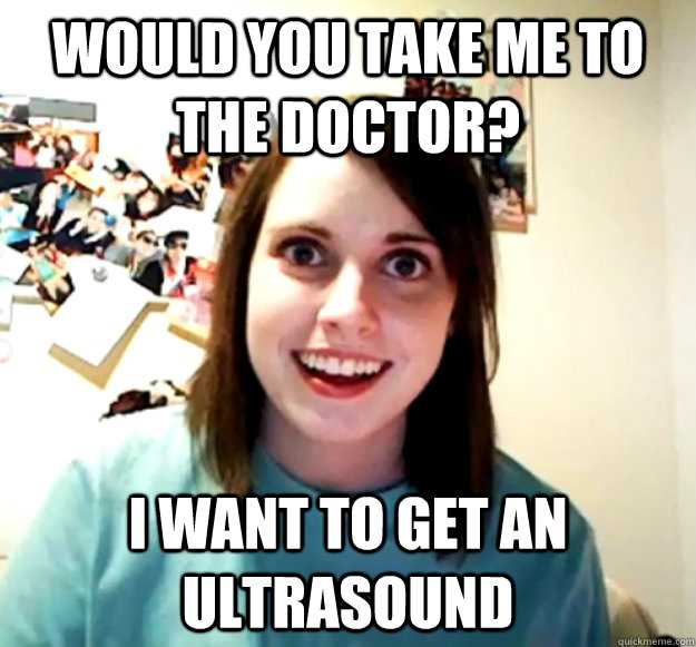 would you take me to the doctor? i want to get an ultrasound  Overly Attached Girlfriend