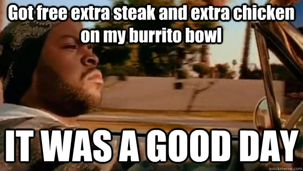 Got free extra steak and extra chicken on my burrito bowl IT WAS A GOOD DAY  It was a good day
