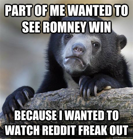 Part of me wanted to see Romney win Because I wanted to watch reddit freak out  Confession