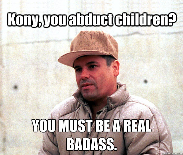 Kony, you abduct children?  YOU MUST BE A REAL
BADASS.  Real life scumbag El Chapo Guzman