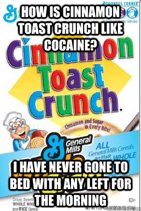 How is Cinnamon Toast Crunch like Cocaine? I have never gone to bed with any left for the morning - How is Cinnamon Toast Crunch like Cocaine? I have never gone to bed with any left for the morning  Cinnamon Toast Crunch