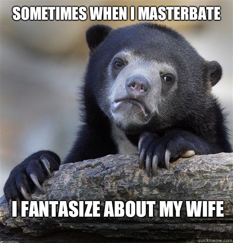 Sometimes when I masterbate I fantasize about my wife  Confession Bear