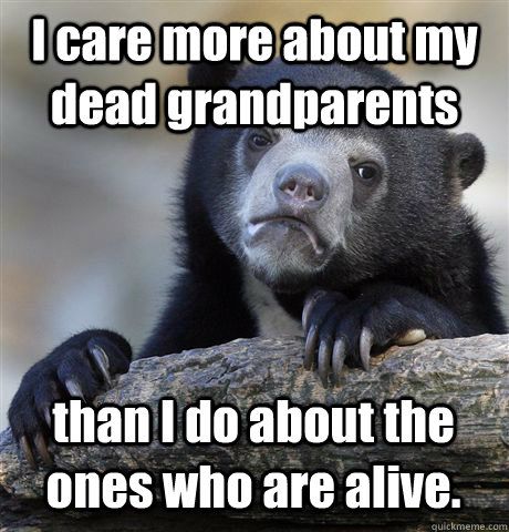 I care more about my dead grandparents  than I do about the ones who are alive.  Confession Bear