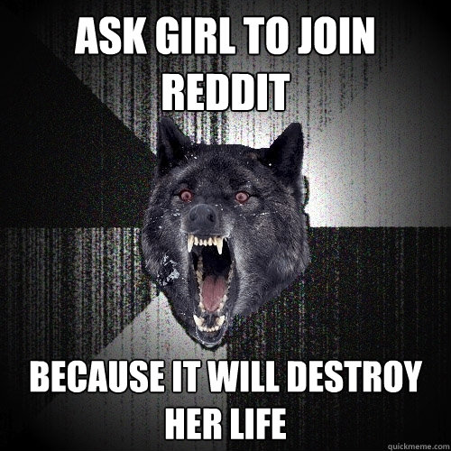 ask girl to join reddit because it will destroy her life  Insanity Wolf