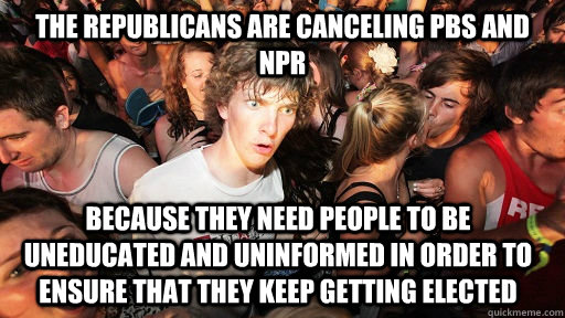 The republicans are canceling PBS and NPR because they need people to be uneducated and uninformed in order to ensure that they keep getting elected  Sudden Clarity Clarence