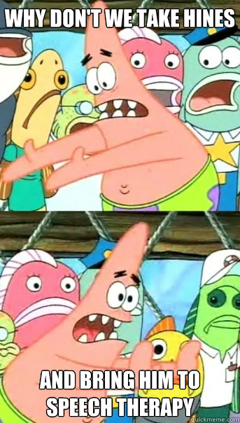 why don't we take hines and bring him to speech therapy  Push it somewhere else Patrick