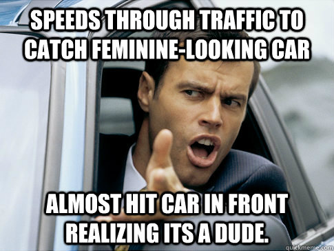 speeds through traffic to catch feminine-looking car almost hit car in front realizing its a dude.  Asshole driver
