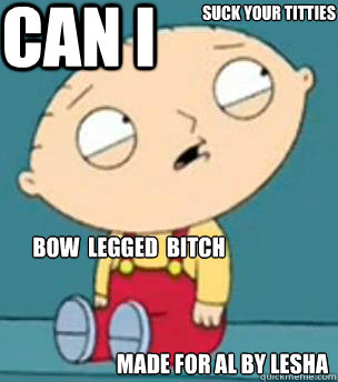 CAN I SUCK YOUR TITTIES bow  legged  bitch made for al by lesha  Are you retarded stewie