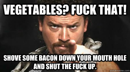 Vegetables? Fuck That! SHOVE SOME BACON DOWN YOUR MOUTH HOLE AND SHUT THE FUCK UP.  kenny powers