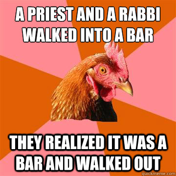 a priest and a rabbi
walked into a bar they realized it was a bar and walked out  Anti-Joke Chicken