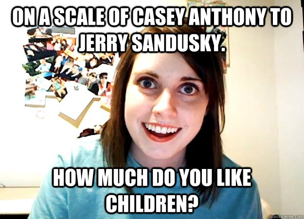 On a scale of Casey Anthony to Jerry Sandusky. How much do you like children?  Overly Attached Girlfriend