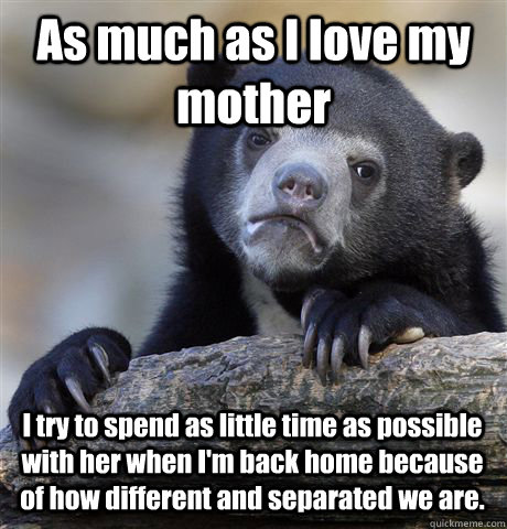 As much as I love my mother I try to spend as little time as possible with her when I'm back home because of how different and separated we are.  Confession Bear