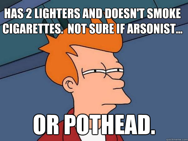 Has 2 lighters and doesn't smoke cigarettes.  Not sure if arsonist... or pothead.  Futurama Fry