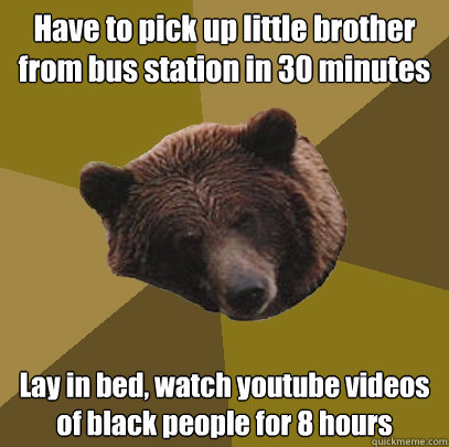 Have to pick up little brother from bus station in 30 minutes Lay in bed, watch youtube videos of black people for 8 hours  Lazy Bachelor Bear