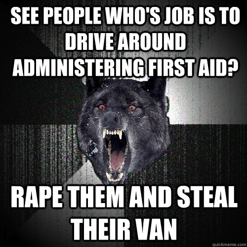 see people who's job is to drive around administering first aid? rape them and steal their van  Insanity Wolf