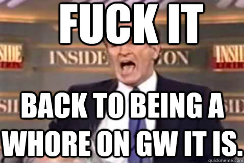 fuck it Back to being a whore on gw it is.  Fuck It Bill OReilly