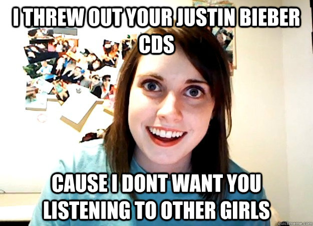 I THREW oUT YOUR jUSTIN bIEBER CDS  CAUSE I DONT WANT YOU LISTENING TO OTHER GIRLS  Overly Attached Girlfriend