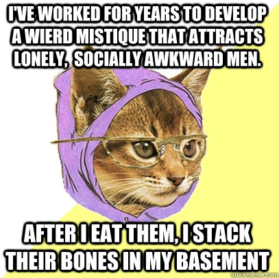 I've worked for years to develop a wierd mistique that attracts lonely,  socially awkward men. After I eat them, I stack their bones in my basement  Hipster Kitty