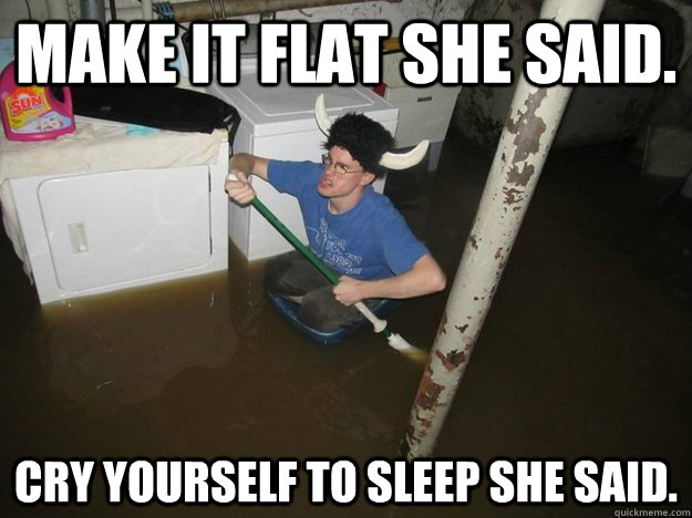 Make it flat she said. Cry yourself to sleep she said.  Vikingguy