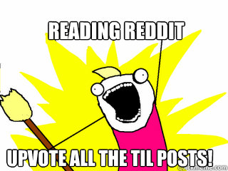 reading reddit upvote all the TIL posts!  All The Things