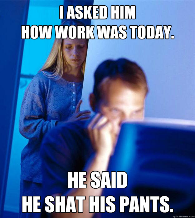 I asked him 
how work was today. He said 
he shat his pants.  Redditors Wife