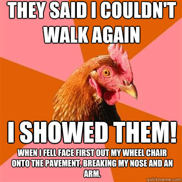 They said I couldn't walk again I showed them! When I fell face first out my wheel chair onto the pavement, breaking my nose and an arm.  Anti-Joke Chicken