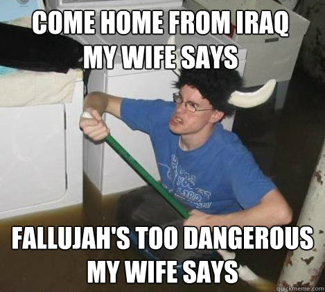 Come home from Iraq 
my wife says Fallujah's too dangerous 
my wife says  They said