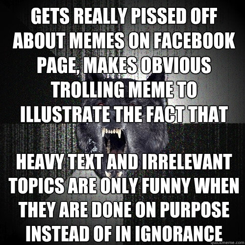 Gets really pissed off about memes on facebook page, makes obvious trolling meme to illustrate the fact that Heavy text and irrelevant topics are only funny when they are done on purpose instead of in ignorance  Insanity Wolf