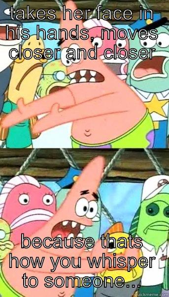 TAKES HER FACE IN HIS HANDS, MOVES CLOSER AND CLOSER BECAUSE THATS HOW YOU WHISPER TO SOMEONE... Push it somewhere else Patrick