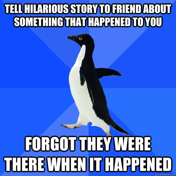 Tell hilarious story to friend about something that happened to you forgot they were there when it happened  Socially Awkward Penguin
