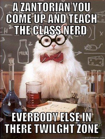 A ZANTORIAN YOU COME UP AND TEACH THE CLASS NERD  EVERBODY ELSE IN THERE TWILGHT ZONE Chemistry Cat