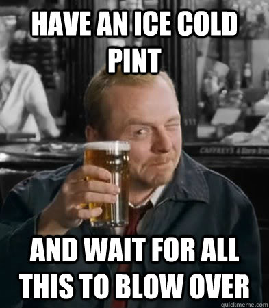 Have an ice cold pint And wait for all this to blow over  