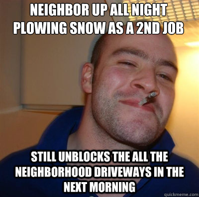 neighbor up all night plowing snow as a 2nd job still unblocks the all the neighborhood driveways in the next morning  Goodguy Greg Shitting