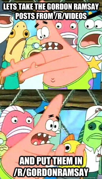 Lets take the Gordon Ramsay posts from /r/videos And put them in /r/gordonramsay  Push it somewhere else Patrick