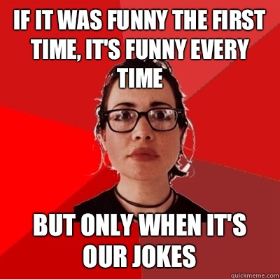If it was funny the first time, it's funny every time But only when it's our jokes  Liberal Douche Garofalo