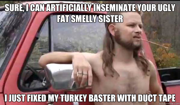 Sure, I can artificially inseminate your ugly fat smelly sister I just fixed my turkey baster with duct tape  Almost Politically Correct Redneck