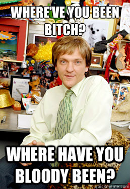 Where've you been bitch? Where have you bloody been? - Where've you been bitch? Where have you bloody been?  mr. g summer heights high