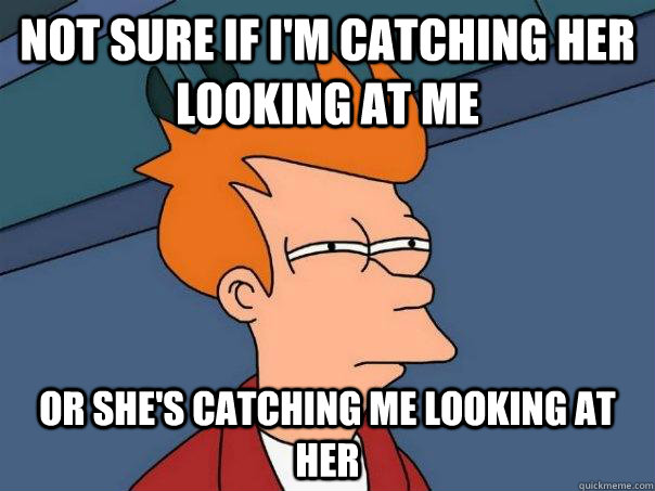 Not sure if I'm catching her looking at me Or she's catching me looking at her  Futurama Fry