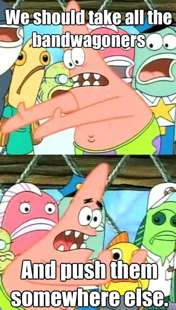 We should take all the bandwagoners 
      And push them somewhere else.  Push it somewhere else Patrick