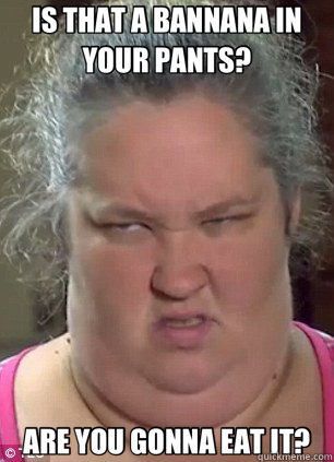 IS THAT A BANNANA IN YOUR PANTS? ARE YOU GONNA EAT IT?  Honey Boo Boo